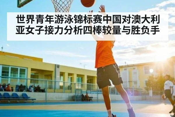 世界青年游泳锦标赛中国对澳大利亚女子接力分析四棒较量与胜负手